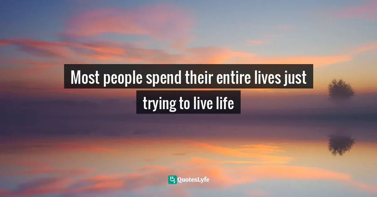 Most people spend their entire lives just trying to live life