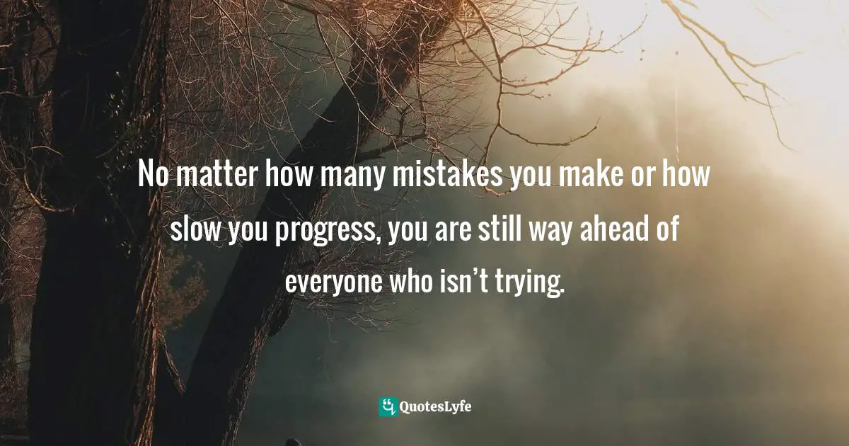 No matter how many mistakes you make or how slow you progress, you are still way ahead of everyone who isn’t trying.