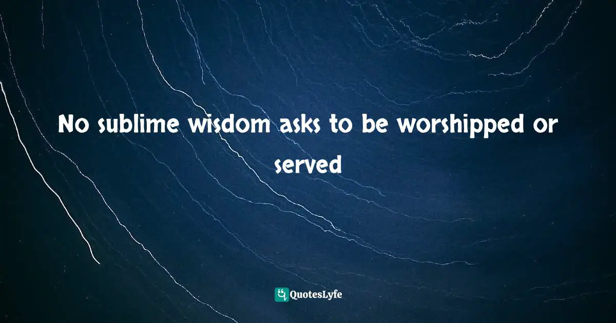 No sublime wisdom asks to be worshipped or served
