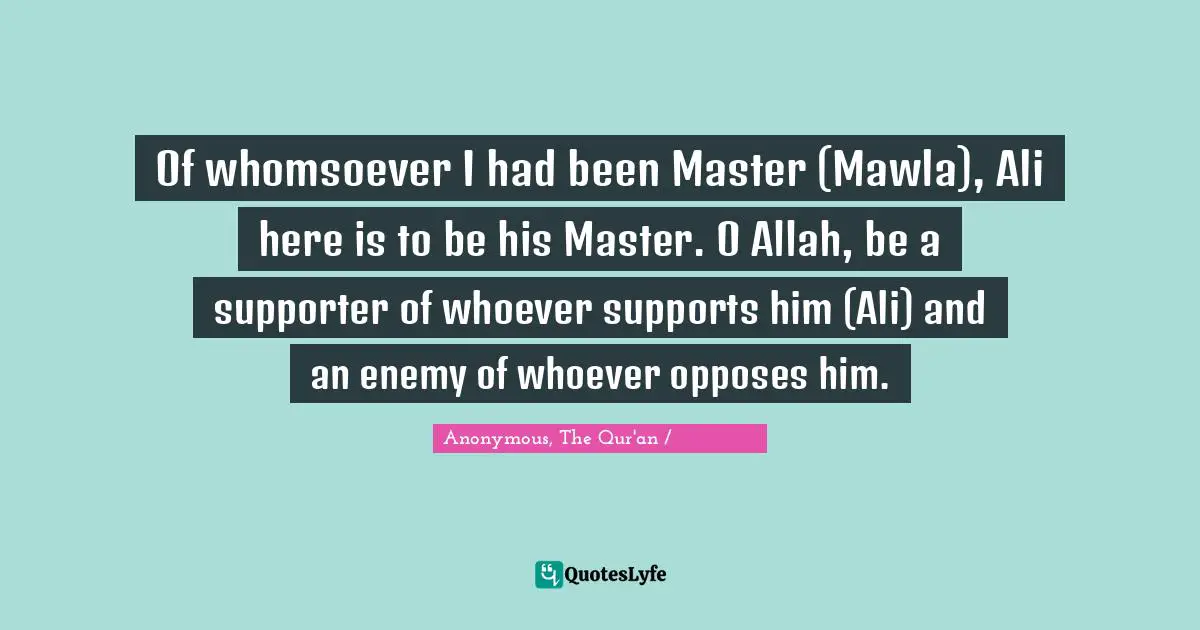 Anonymous, The Qur'an / القرآن الكريم Quotes: "Of whomsoever I had been Master (Mawla), Ali here is to be his Master. O Allah, be a supporter of whoever supports him (Ali) and an enemy of whoever opposes him."