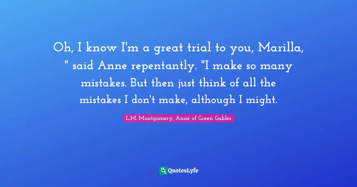 Oh, I know I'm a great trial to you, Marilla, " said Anne repentantly. "I make so many mistakes. But then just think of all the mistakes I don't make, although I might.