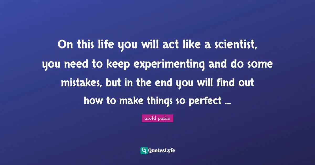 On this life you will act like a scientist, you need to keep experimenting and do some mistakes, but in the end you will find out how to make things so perfect ...