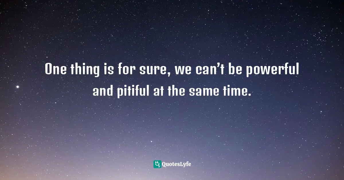 One thing is for sure, we can’t be powerful and pitiful at the same time.