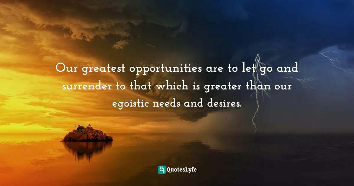 Our greatest opportunities are to let go and surrender to that which is greater than our egoistic needs and desires.