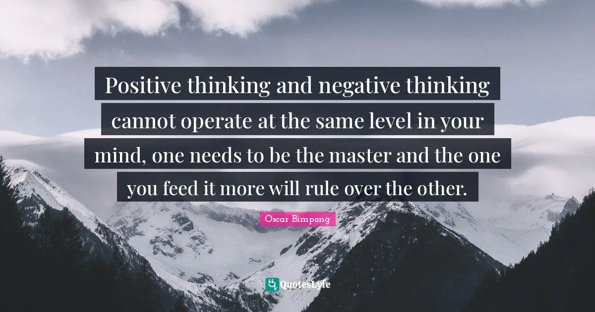 Positive thinking and negative thinking cannot operate at the same level in your mind, one needs to be the master and the one you feed it more will rule over the other.