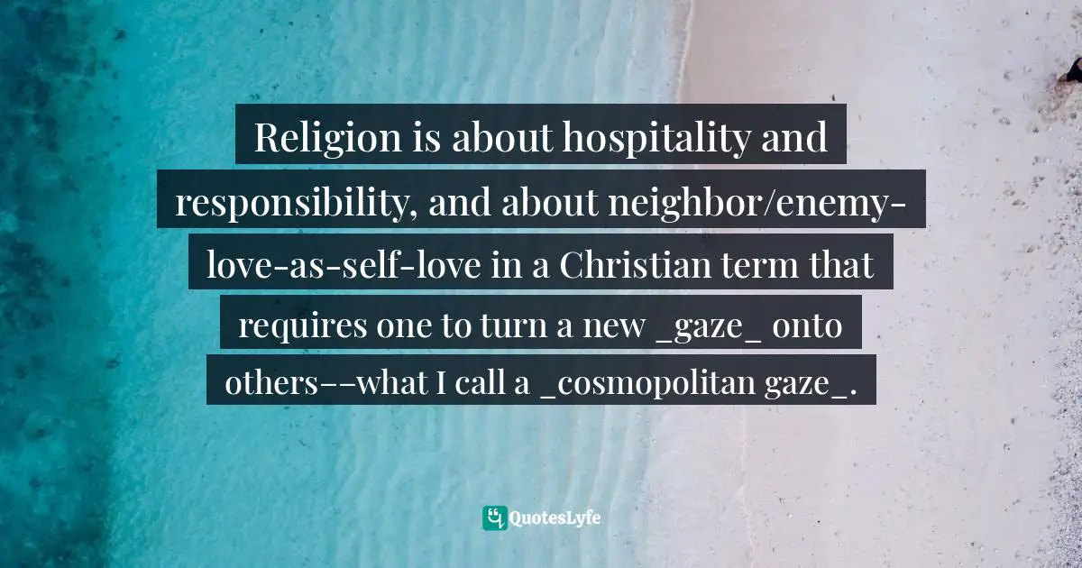 Religion is about hospitality and responsibility, and about neighbor/enemy-love-as-self-love in a Christian term that requires one to turn a new _gaze_ onto others––what I call a _cosmopolitan gaze_.