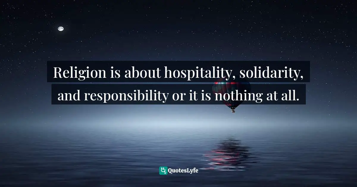 Religion is about hospitality, solidarity, and responsibility or it is nothing at all.