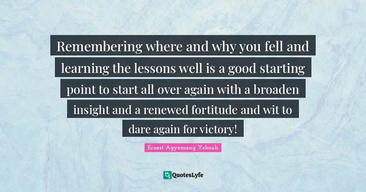 Remembering where and why you fell and learning the lessons well is a good starting point to start all over again with a broaden insight and a renewed fortitude and wit to dare again for victory!