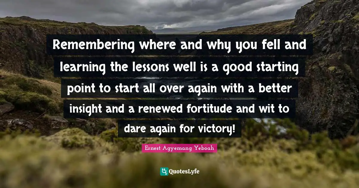 Ernest Agyemang Yeboah Quotes: Remembering where and why you fell and learning the lessons well is a good starting point to start all over again with a better insight and a renewed fortitude and wit to dare again for victory!