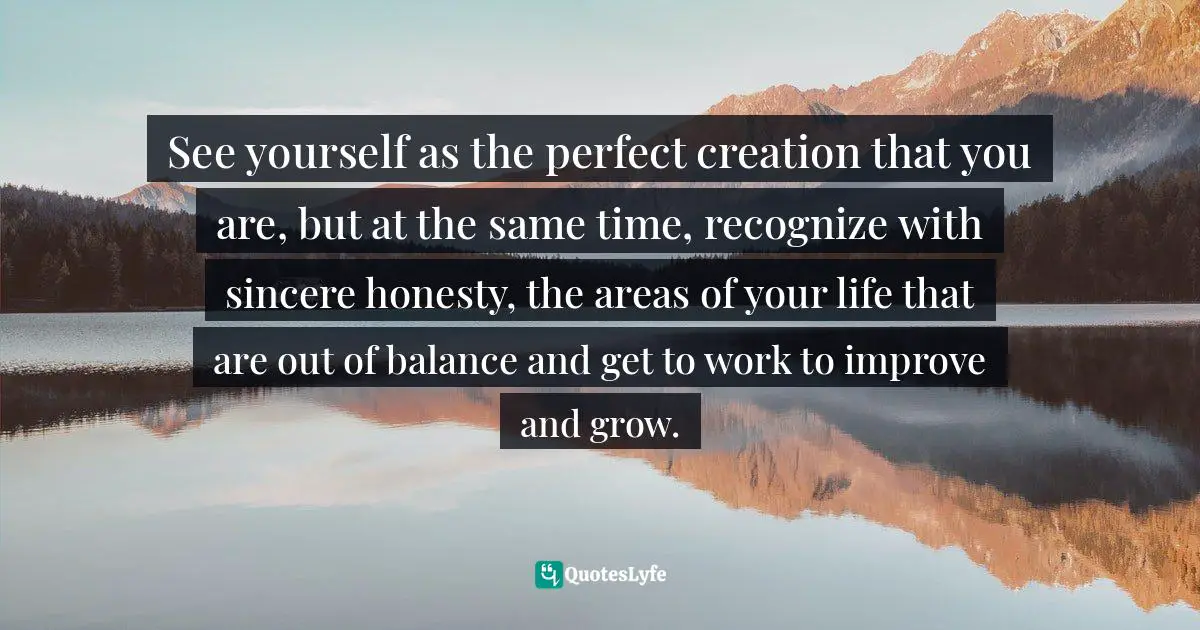 See yourself as the perfect creation that you are, but at the same time, recognize with sincere honesty, the areas of your life that are out of balance and get to work to improve and grow.