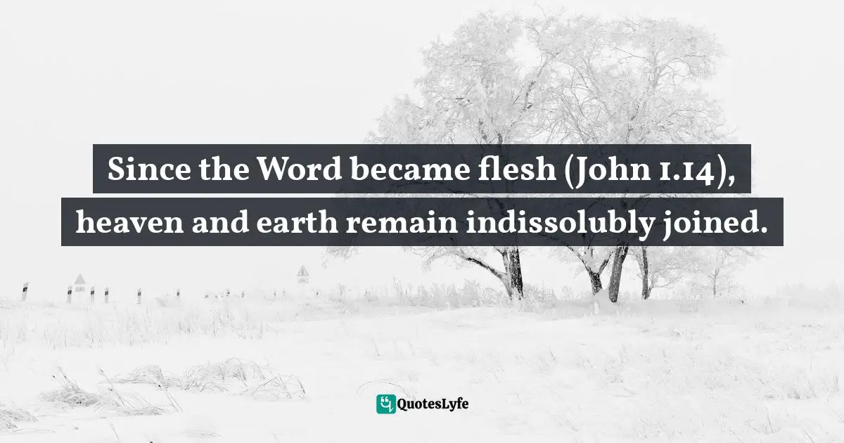 Since the Word became flesh (John 1.14), heaven and earth remain indissolubly joined.
