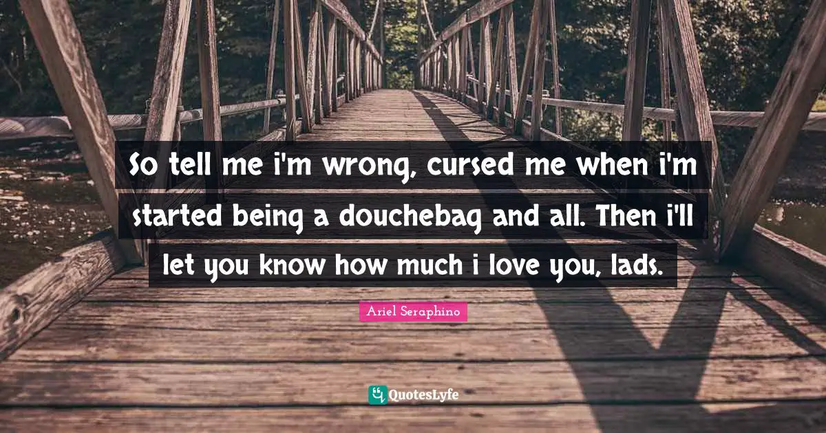 So tell me i'm wrong, cursed me when i'm started being a douchebag and all. Then i'll let you know how much i love you, lads.