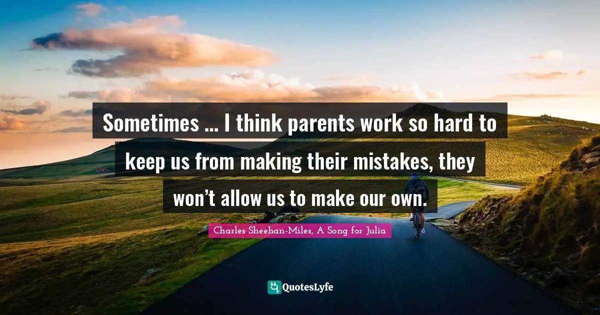 Sometimes … I think parents work so hard to keep us from making their mistakes, they won’t allow us to make our own.