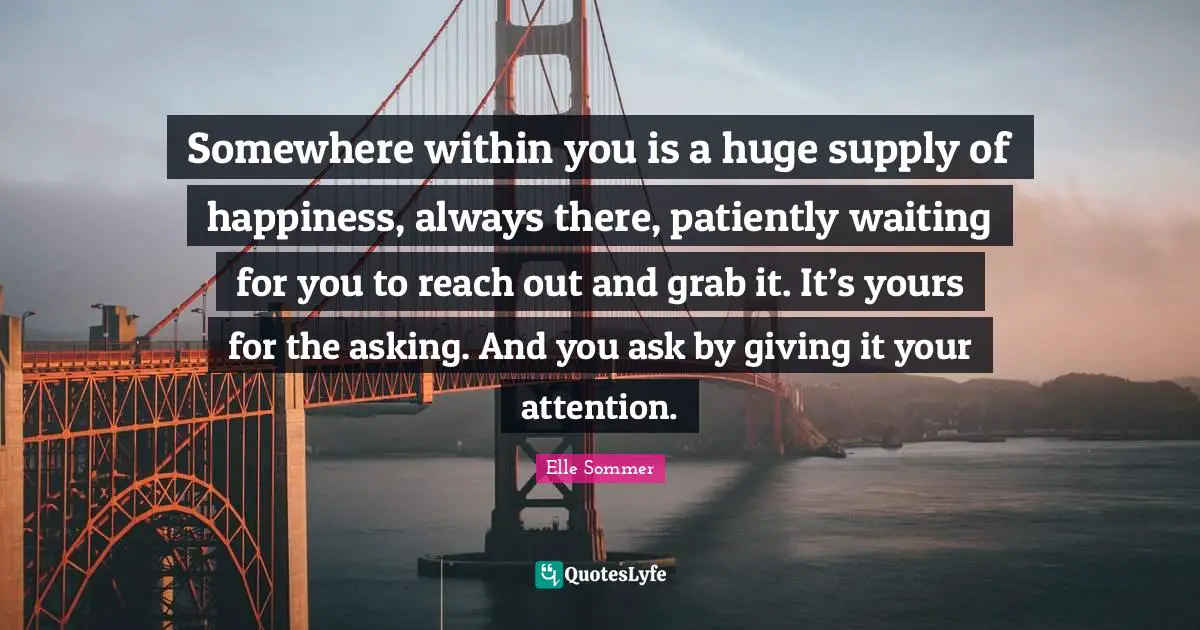 Somewhere within you is a huge supply of happiness, always there, patiently waiting for you to reach out and grab it. It’s yours for the asking. And you ask by giving it your attention.