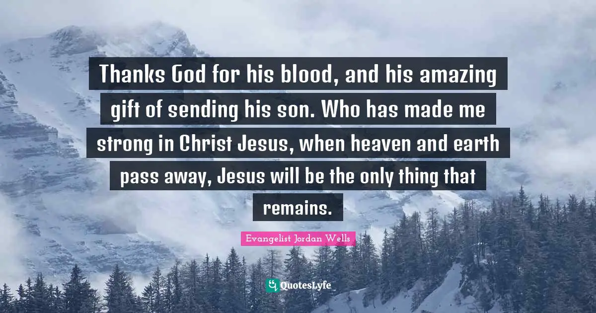 Thanks God for his blood, and his amazing gift of sending his son. Who has made me strong in Christ Jesus, when heaven and earth pass away, Jesus will be the only thing that remains.