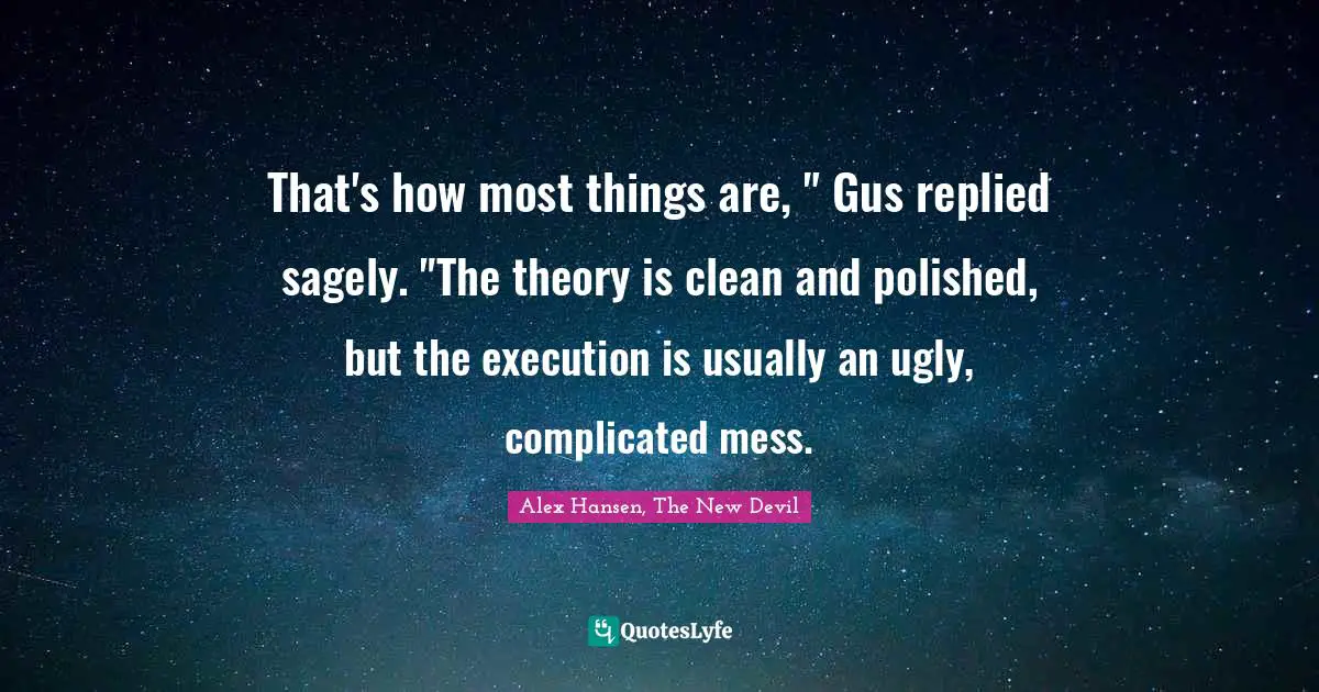 That's how most things are, " Gus replied sagely. "The theory is clean and polished, but the execution is usually an ugly, complicated mess.