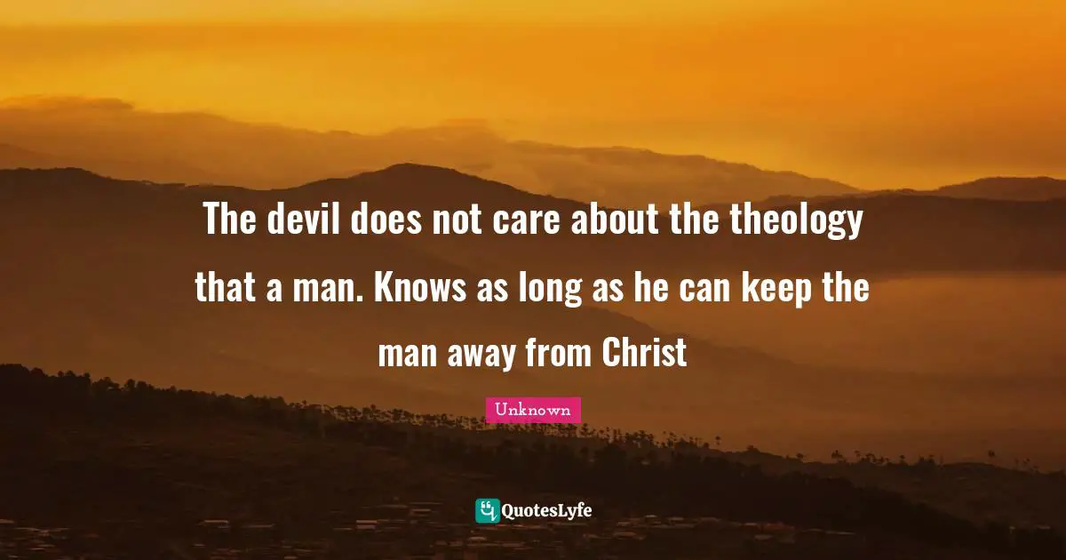 The devil does not care about the theology that a man. Knows as long as he can keep the man away from Christ