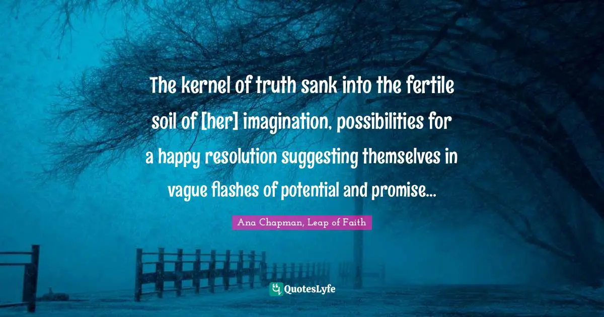 The kernel of truth sank into the fertile soil of [her] imagination, possibilities for a happy resolution suggesting themselves in vague flashes of potential and promise...