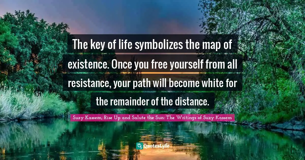 Suzy Kassem Quotes: "The key of life symbolizes the map of existence. Once you free yourself from all resistance, your path will become white for the remainder of the distance."