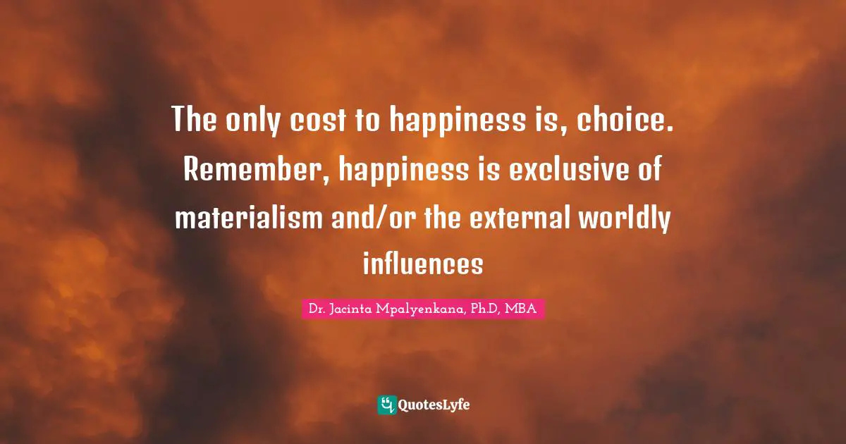 The only cost to happiness is, choice. Remember, happiness is exclusive of materialism and/or the external worldly influences