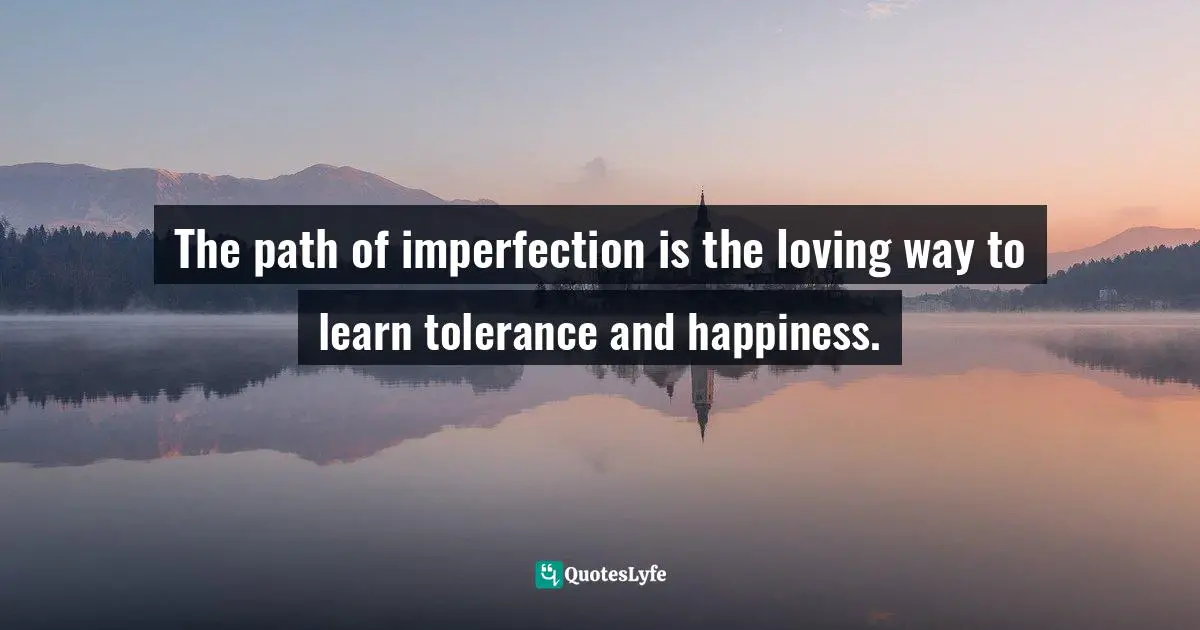 The path of imperfection is the loving way to learn tolerance and happiness.