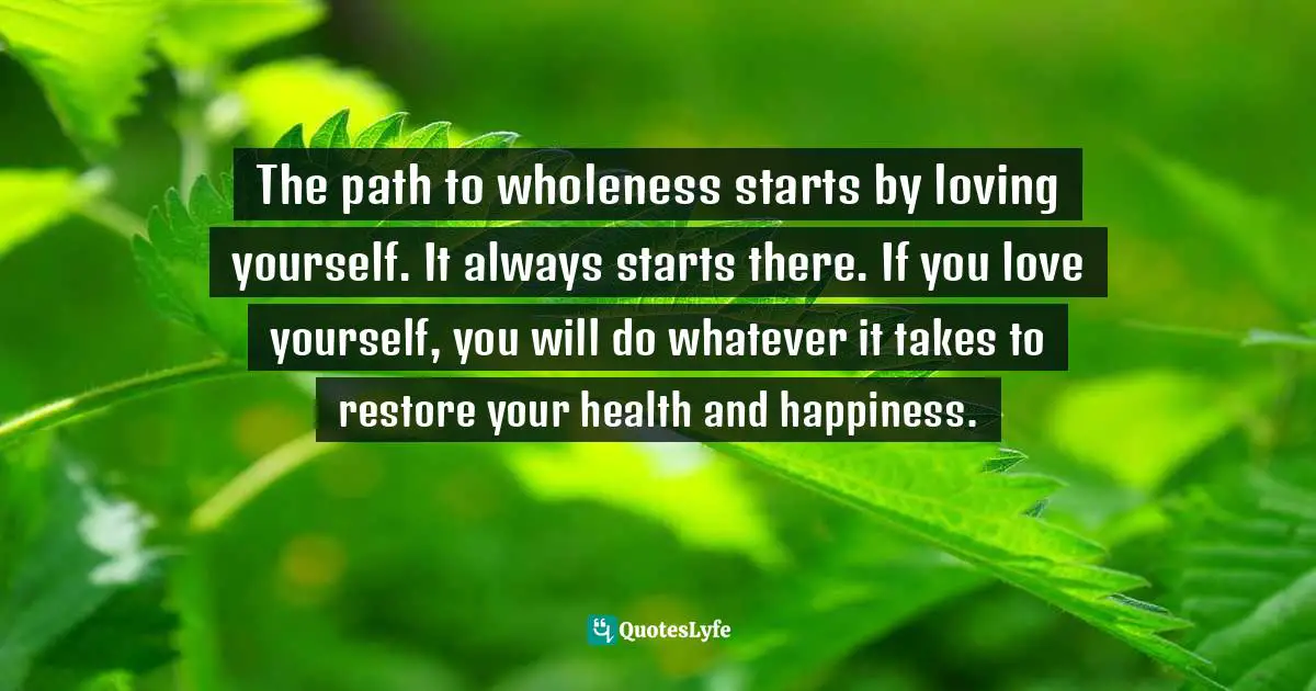 The path to wholeness starts by loving yourself. It always starts there. If you love yourself, you will do whatever it takes to restore your health and happiness.