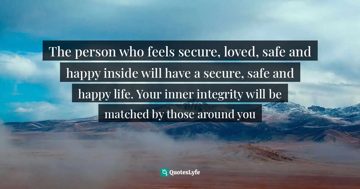 The person who feels secure, loved, safe and happy inside will have a secure, safe and happy life. Your inner integrity will be matched by those around you