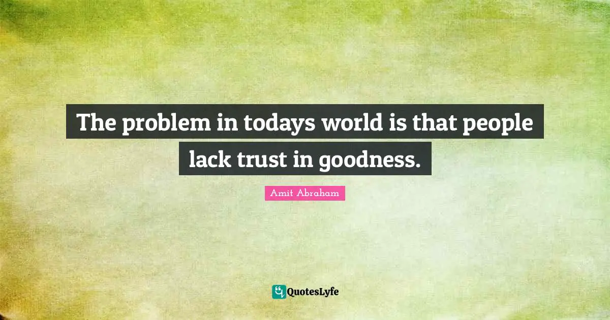 The problem in todays world is that people lack trust in goodness.