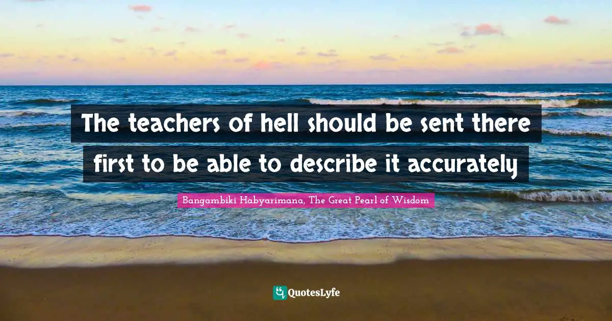 The teachers of hell should be sent there first to be able to describe it accurately