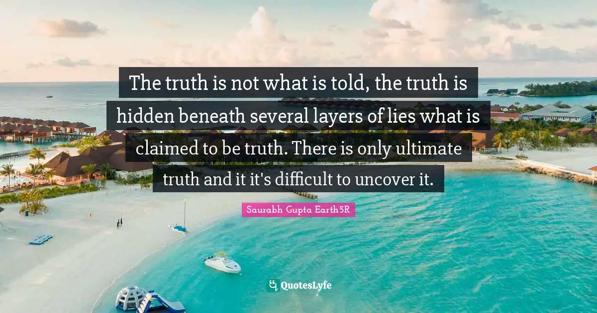 Saurabh Gupta Quotes: "The truth is not what is told, the truth is hidden beneath several layers of lies what is claimed to be truth. There is only ultimate truth and it it's difficult to uncover it."