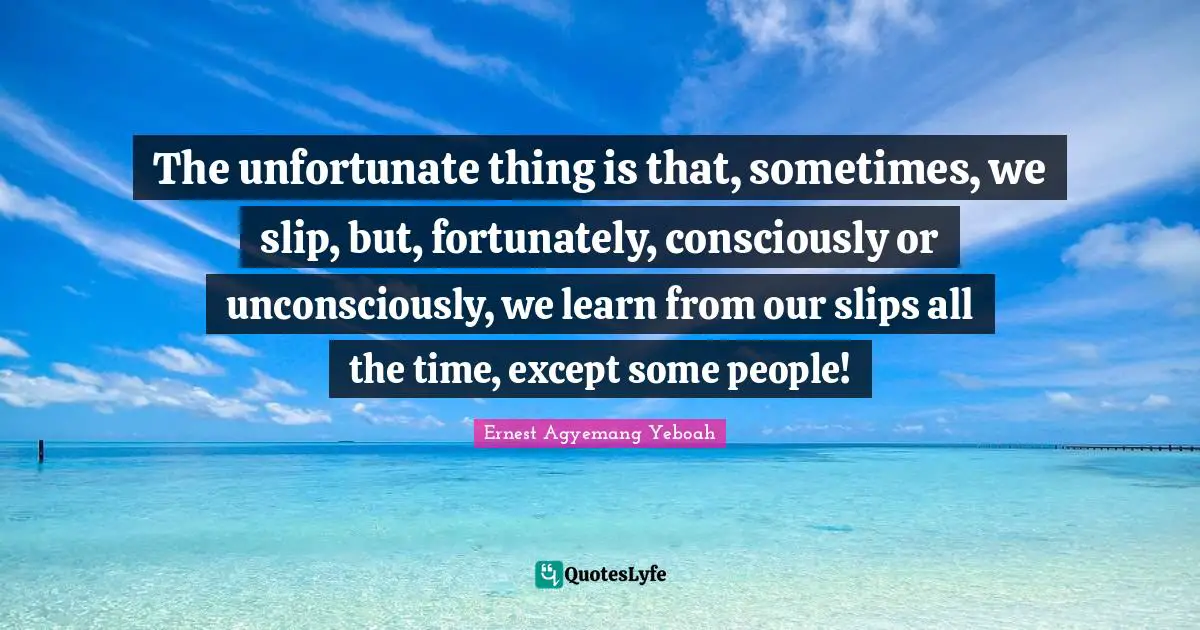 The unfortunate thing is that, sometimes, we slip, but, fortunately, consciously or unconsciously, we learn from our slips all the time, except some people!