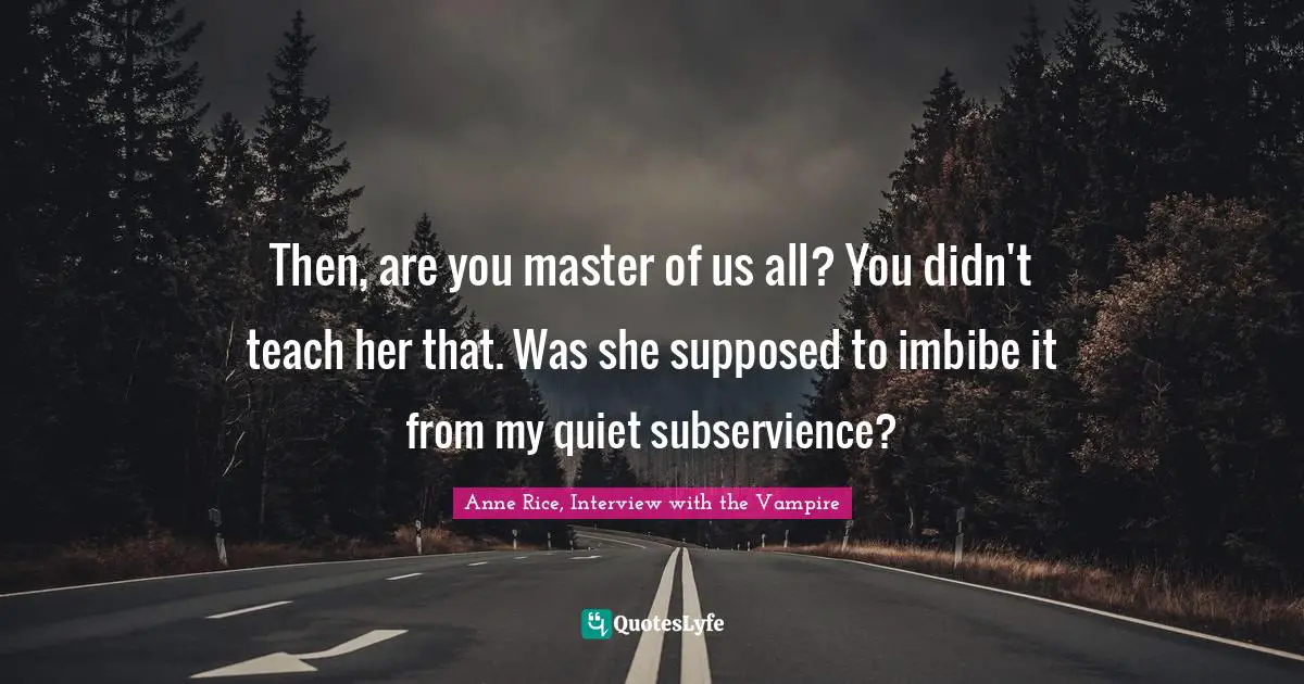 Anne Rice, Interview with the Vampire Quotes: Then, are you master of us all? You didn't teach her that. Was she supposed to imbibe it from my quiet subservience?