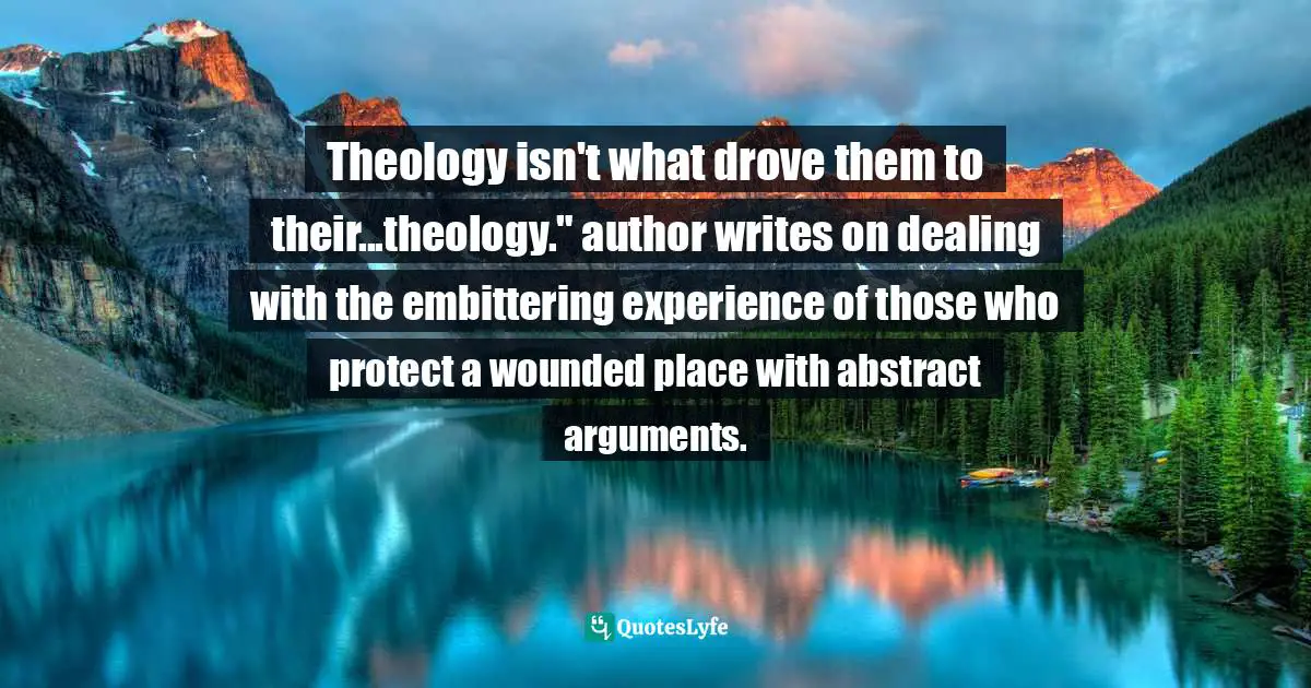 Apologetics Quotes: "Theology isn't what drove them to their...theology." author writes on dealing with the embittering experience of those who protect a wounded place with abstract arguments."
