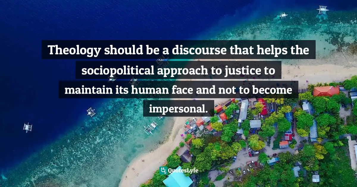 Theology should be a discourse that helps the sociopolitical approach to justice to maintain its human face and not to become impersonal.