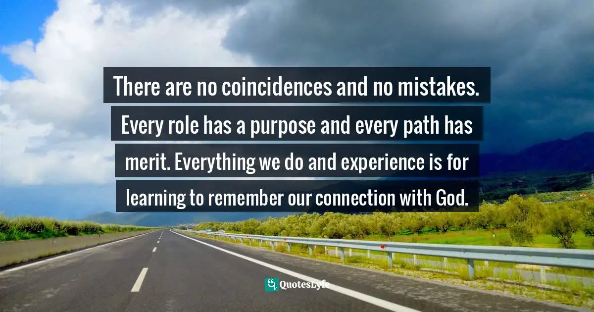 There are no coincidences and no mistakes. Every role has a purpose and every path has merit. Everything we do and experience is for learning to remember our connection with God.
