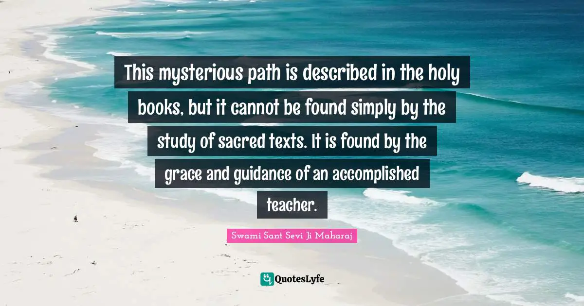 This mysterious path is described in the holy books, but it cannot be found simply by the study of sacred texts. It is found by the grace and guidance of an accomplished teacher.