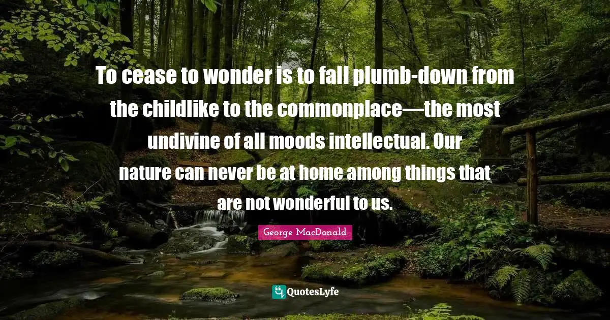 To cease to wonder is to fall plumb-down from the childlike to the commonplace—the most undivine of all moods intellectual. Our nature can never be at home among things that are not wonderful to us.