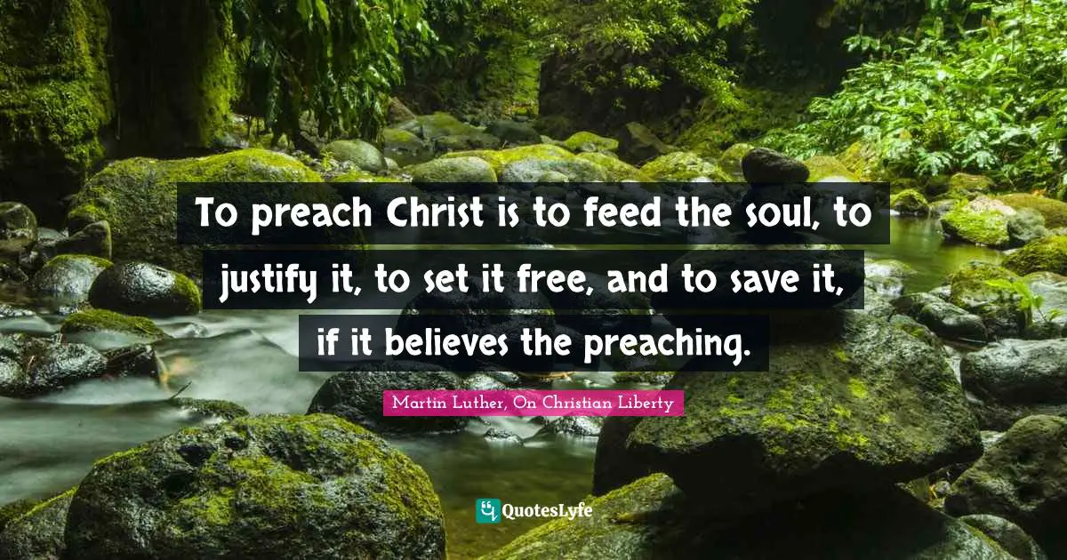 Martin Luther, On Christian Liberty Quotes: To preach Christ is to feed the soul, to justify it, to set it free, and to save it, if it believes the preaching.