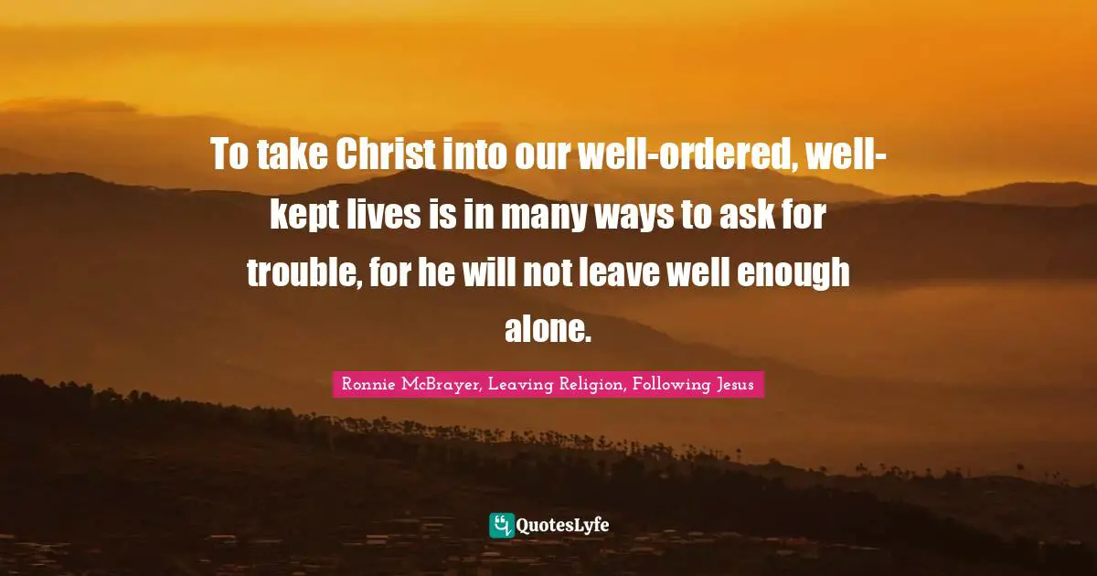 To take Christ into our well-ordered, well-kept lives is in many ways to ask for trouble, for he will not leave well enough alone.