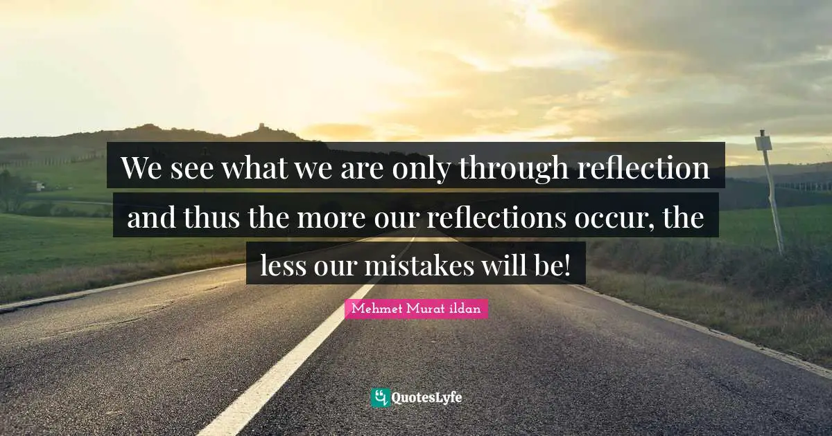 We see what we are only through reflection and thus the more our reflections occur, the less our mistakes will be!