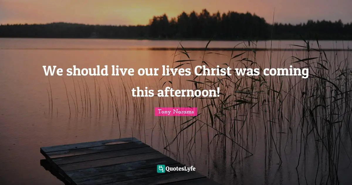 We should live our lives Christ was coming this afternoon!