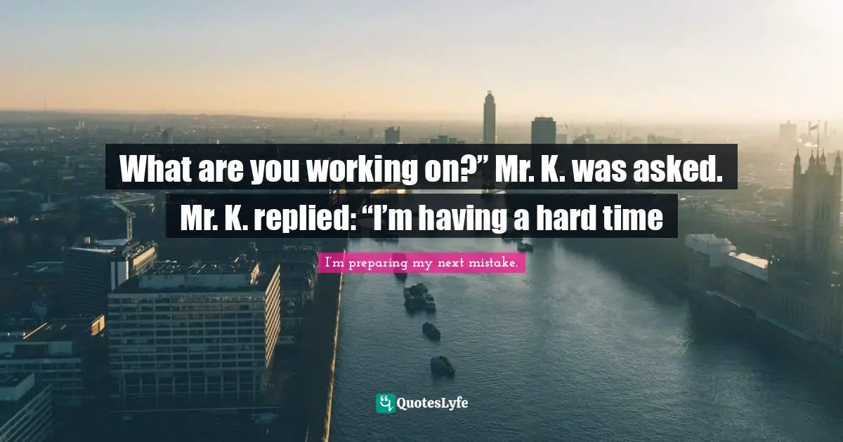 What are you working on?” Mr. K. was asked. Mr. K. replied: “I’m having a hard time