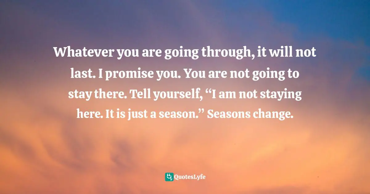 Whatever you are going through, it will not last. I promise you. You are not going to stay there. Tell yourself, “I am not staying here. It is just a season.” Seasons change.