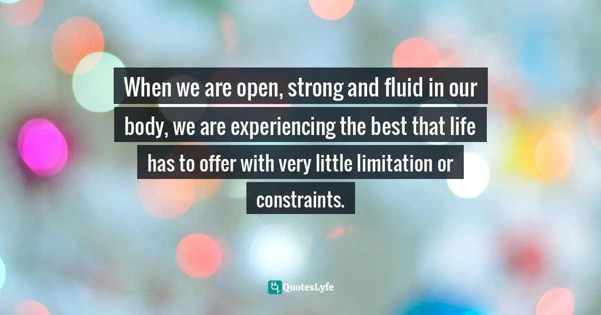 When we are open, strong and fluid in our body, we are experiencing the best that life has to offer with very little limitation or constraints.