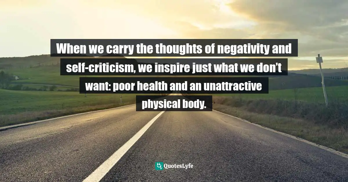 When we carry the thoughts of negativity and self-criticism, we inspire just what we don’t want: poor health and an unattractive physical body.