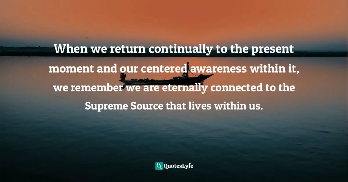 When we return continually to the present moment and our centered awareness within it, we remember we are eternally connected to the Supreme Source that lives within us.