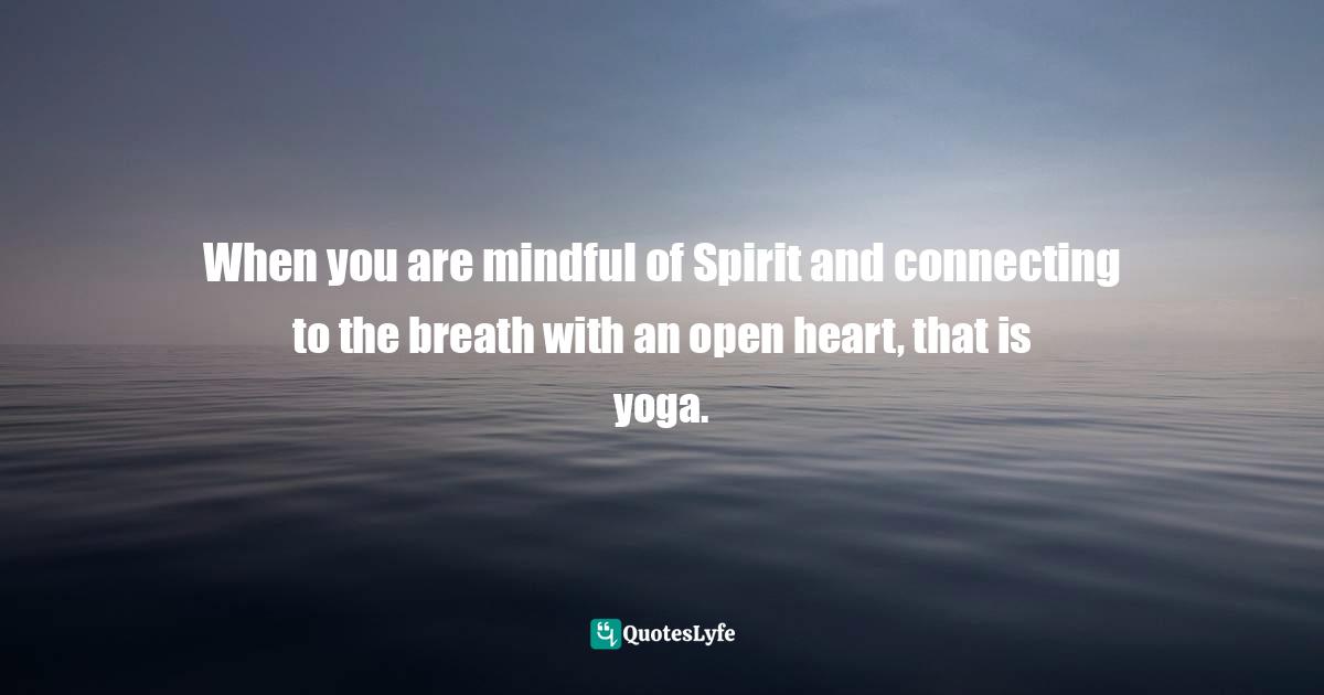 When you are mindful of Spirit and connecting to the breath with an open heart, that is yoga.