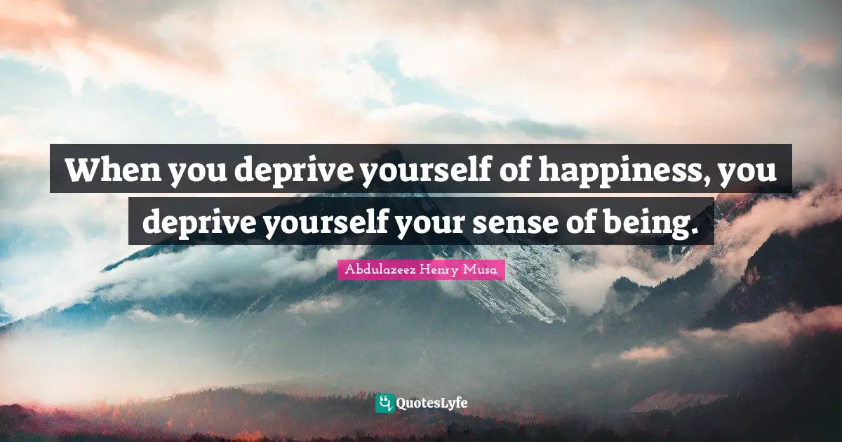 When you deprive yourself of happiness, you deprive yourself your sense of being.