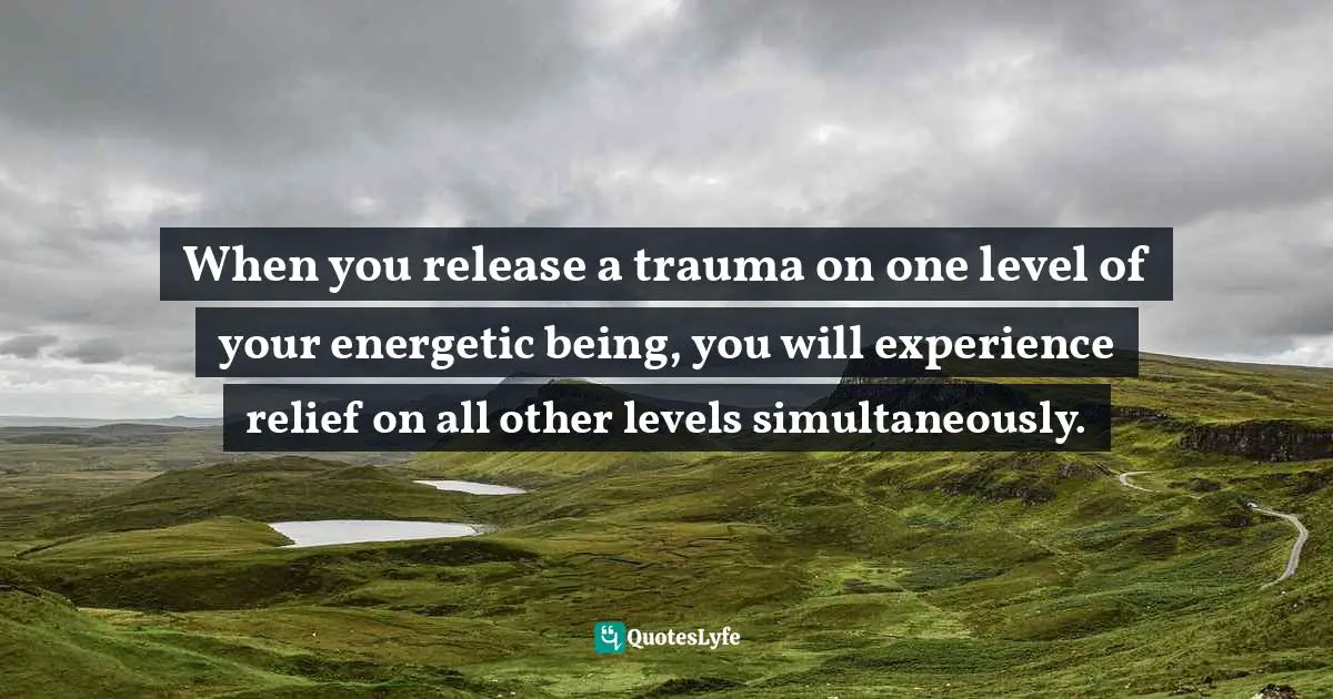 When you release a trauma on one level of your energetic being, you will experience relief on all other levels simultaneously.