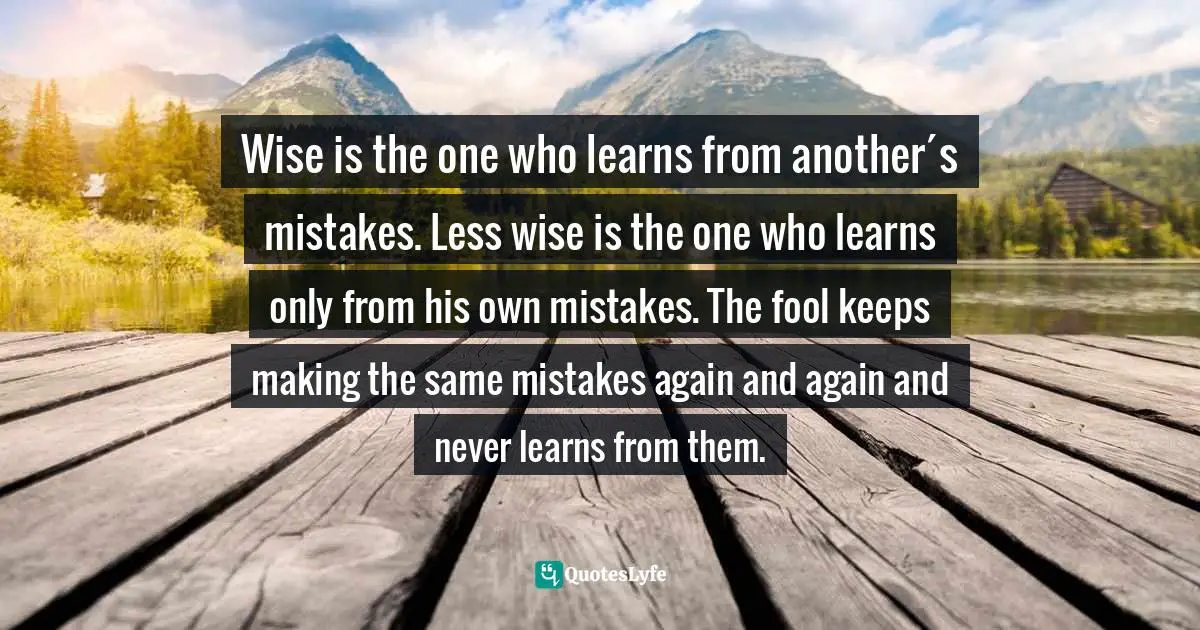 Wise is the one who learns from another´s mistakes. Less wise is the one who learns only from his own mistakes. The fool keeps making the same mistakes again and again and never learns from them.